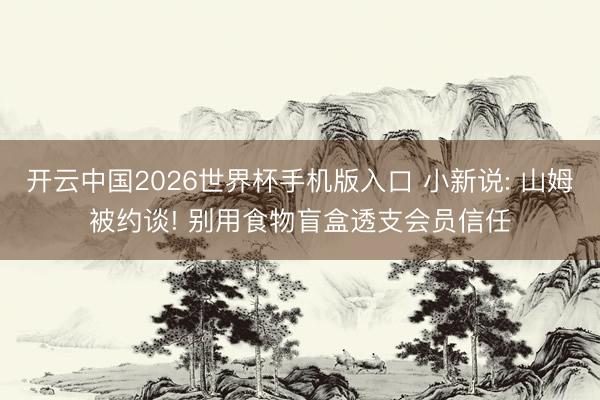 开云中国2026世界杯手机版入口 小新说: 山姆被约谈! 别用食物盲盒透支会员信任