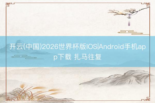 开云(中国)2026世界杯版IOS|Android手机app下载 扎马往复