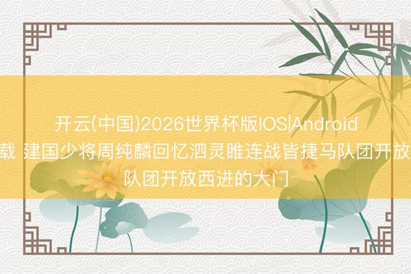 开云(中国)2026世界杯版IOS|Android手机app下载 建国少将周纯麟回忆泗灵睢连战皆捷马队团开放西进的大门