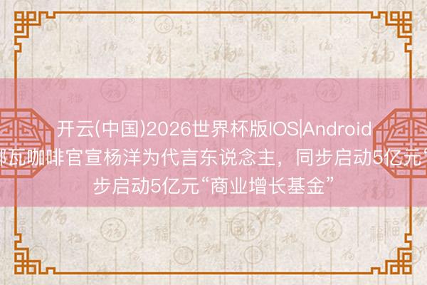 开云(中国)2026世界杯版IOS|Android手机app下载 挪瓦咖啡官宣杨洋为代言东说念主，同步启动5亿元“商业增长基金”