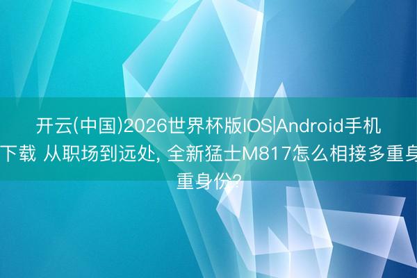 开云(中国)2026世界杯版IOS|Android手机app下载 从职场到远处， 全新猛士M817怎么相接多重身份?