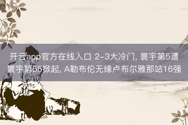 开云app官方在线入口 2-3大冷门， 寰宇第5遭寰宇第55掀起， A勒布伦无缘卢布尔雅那站16强