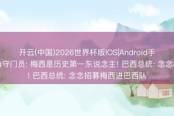 开云(中国)2026世界杯版IOS|Android手机app下载 佛得角守门员: 梅西是历史第一东说念主! 巴西总统: 念念招募梅西进巴西队